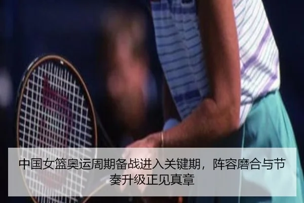中国女篮奥运周期备战进入关键期，阵容磨合与节奏升级正见真章