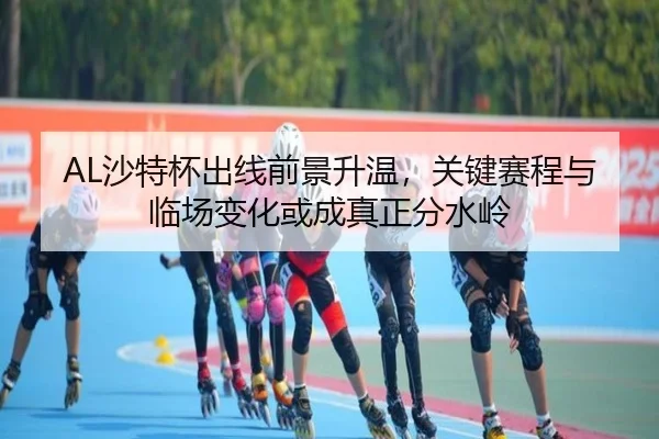 AL沙特杯出线前景升温，关键赛程与临场变化或成真正分水岭 | huatihui